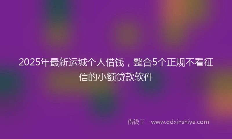 2025年最新运城个人借钱，整合5个正规不看征信的小额贷款软件