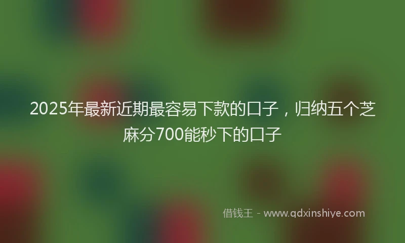 2025年最新近期最容易下款的口子，归纳五个芝麻分700能秒下的口子