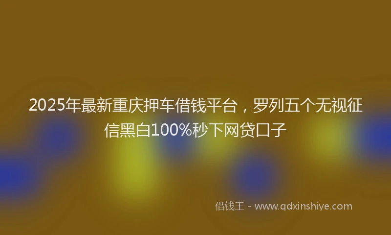 2025年最新重庆押车借钱平台，罗列五个无视征信黑白100%秒下网贷口子
