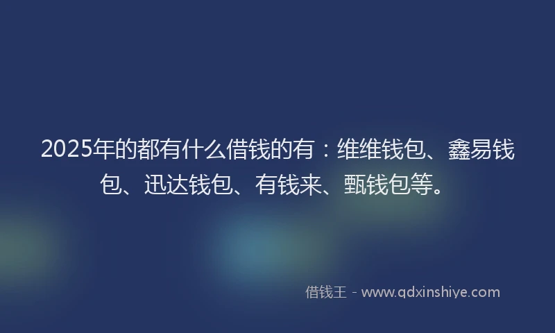 2025年的都有什么借钱的有：维维钱包、鑫易钱包、迅达钱包、有钱来、甄钱包等。