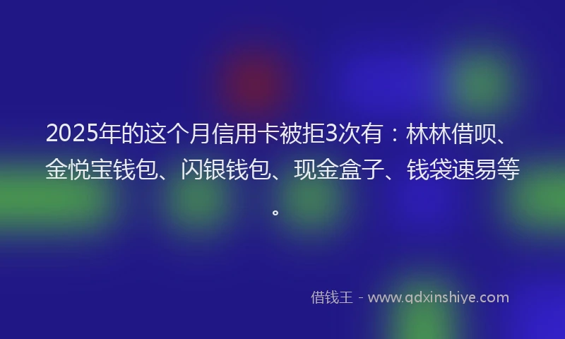 2025年的这个月信用卡被拒3次有：林林借呗、金悦宝钱包、闪银钱包、现金盒子、钱袋速易等。