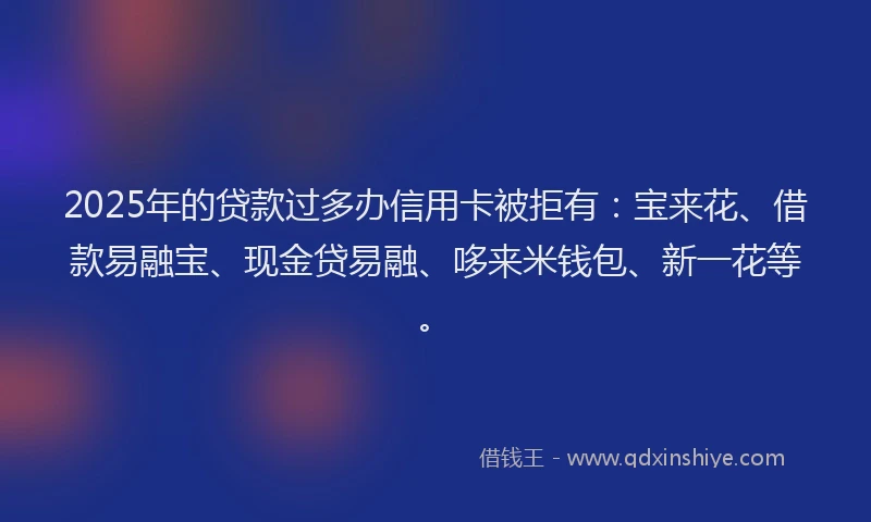 2025年的贷款过多办信用卡被拒有：宝来花、借款易融宝、现金贷易融、哆来米钱包、新一花等。