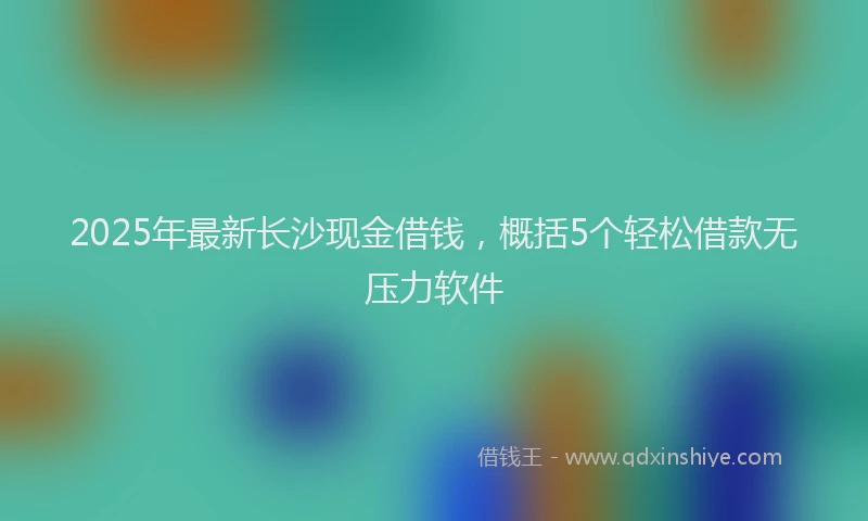 2025年最新长沙现金借钱，概括5个轻松借款无压力软件
