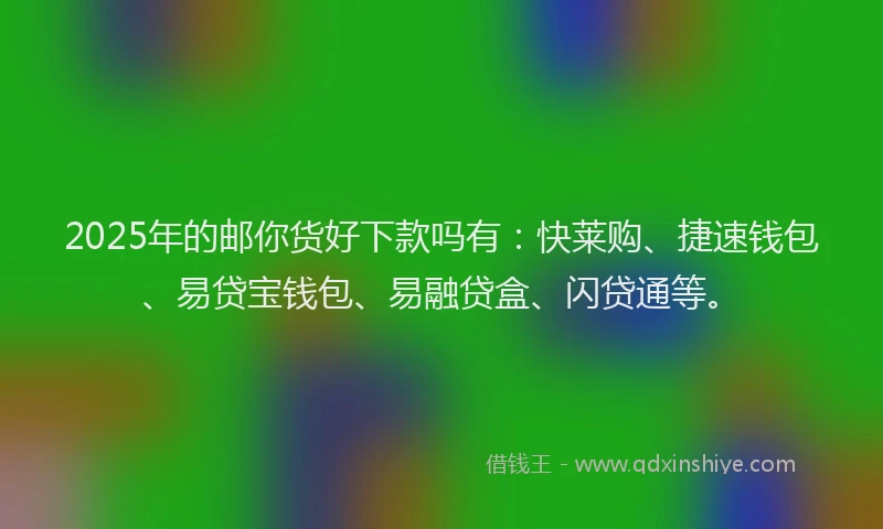 2025年的邮你货好下款吗有：快莱购、捷速钱包、易贷宝钱包、易融贷盒、闪贷通等。