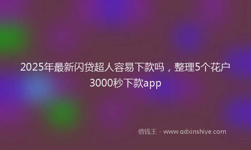 2025年最新闪贷超人容易下款吗，整理5个花户3000秒下款app