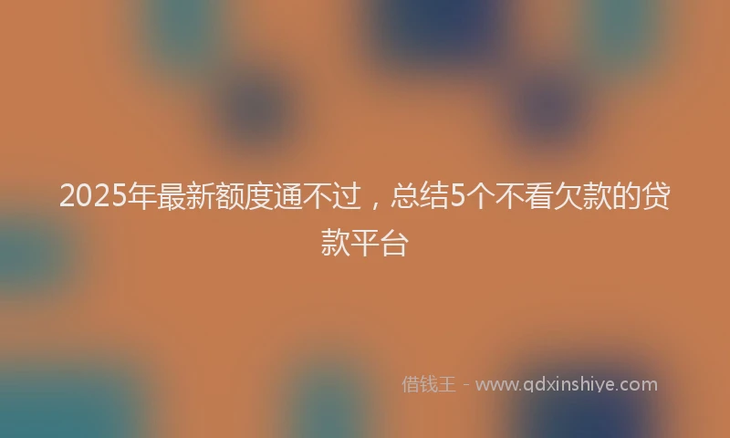 2025年最新额度通不过，总结5个不看欠款的贷款平台