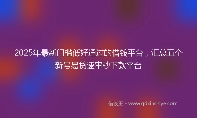 2025年最新门槛低好通过的借钱平台，汇总五个新号易贷速审秒下款平台
