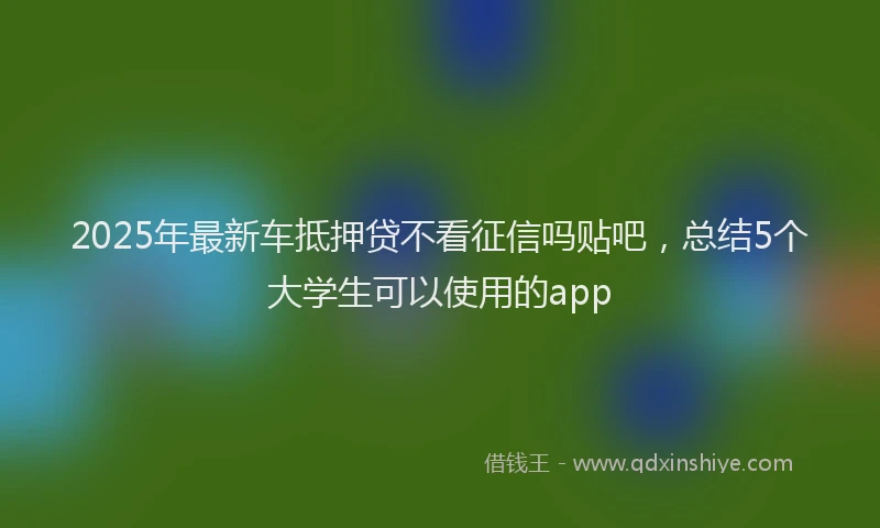 2025年最新车抵押贷不看征信吗贴吧，总结5个大学生可以使用的app