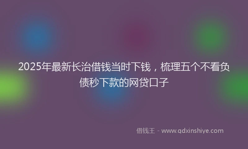 2025年最新长治借钱当时下钱，梳理五个不看负债秒下款的网贷口子