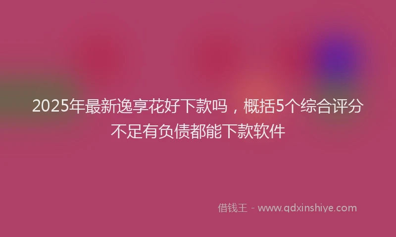 2025年最新逸享花好下款吗，概括5个综合评分不足有负债都能下款软件