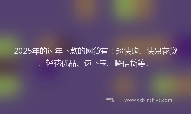 2025年的过年下款的网贷有：超快购、快易花贷、轻花优品、速下宝、瞬信贷等。