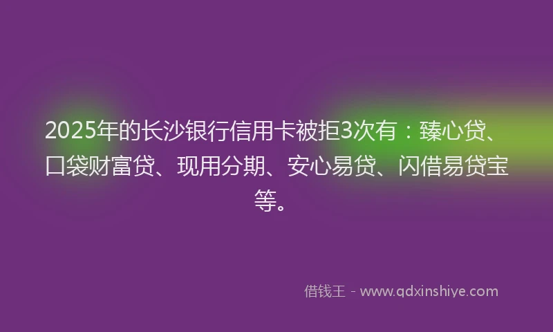 2025年的长沙银行信用卡被拒3次有：臻心贷、口袋财富贷、现用分期、安心易贷、闪借易贷宝等。