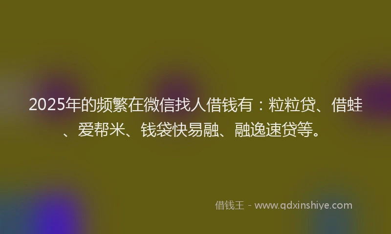 2025年的频繁在微信找人借钱有：粒粒贷、借蛙、爱帮米、钱袋快易融、融逸速贷等。