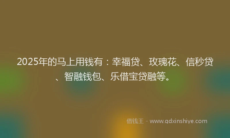 2025年的马上用钱有：幸福贷、玫瑰花、信秒贷、智融钱包、乐借宝贷融等。