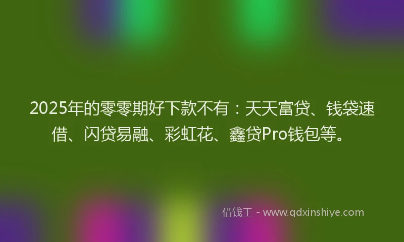 2025年的零零期好下款不有：天天富贷、钱袋速借、闪贷易融、彩虹花、鑫贷Pro钱包等。