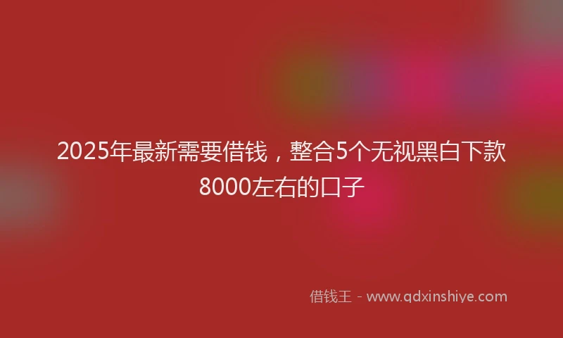 2025年最新需要借钱，整合5个无视黑白下款8000左右的口子