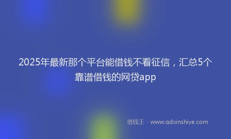 2025年最新那个平台能借钱不看征信，汇总5个靠谱借钱的网贷app