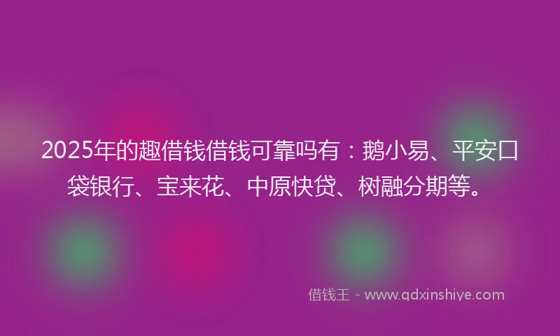 2025年的趣借钱借钱可靠吗有：鹅小易、平安口袋银行、宝来花、中原快贷、树融分期等。