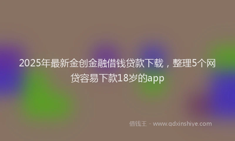 2025年最新金创金融借钱贷款下载，整理5个网贷容易下款18岁的app