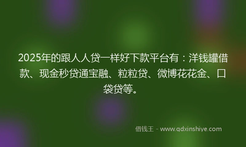 2025年的跟人人贷一样好下款平台有：洋钱罐借款、现金秒贷通宝融、粒粒贷、微博花花金、口袋贷等。