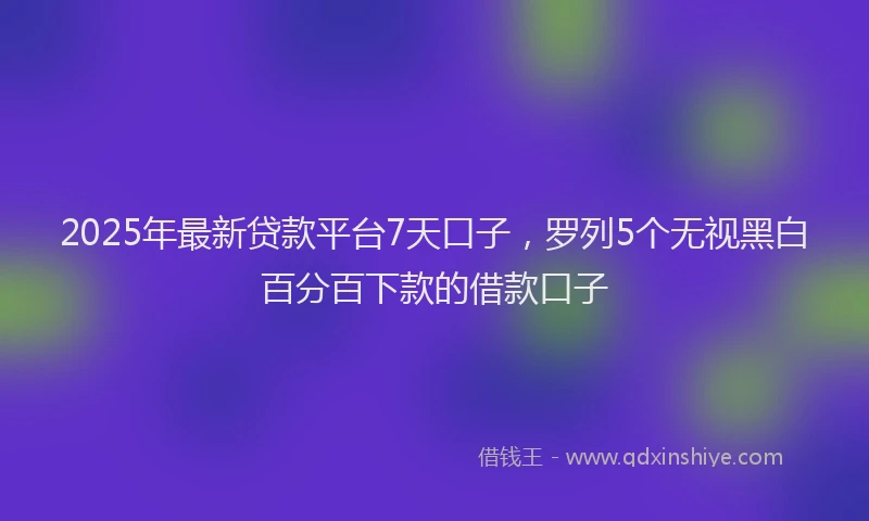 2025年最新贷款平台7天口子，罗列5个无视黑白百分百下款的借款口子
