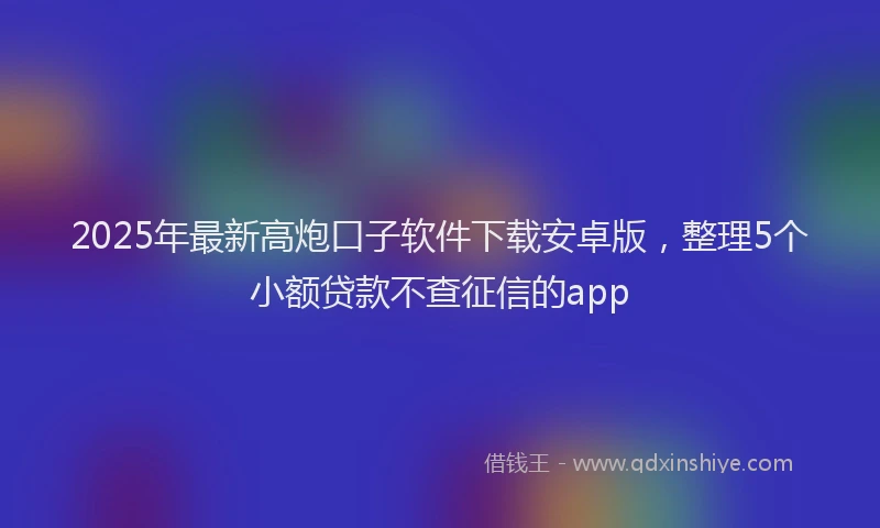 2025年最新高炮口子软件下载安卓版，整理5个小额贷款不查征信的app