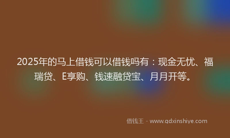 2025年的马上借钱可以借钱吗有：现金无忧、福瑞贷、E享购、钱速融贷宝、月月开等。