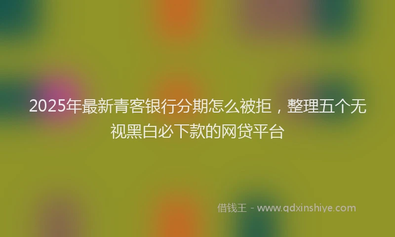 2025年最新青客银行分期怎么被拒，整理五个无视黑白必下款的网贷平台