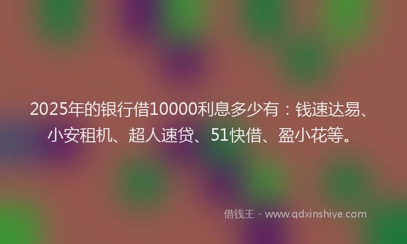 2025年的银行借10000利息多少有：钱速达易、小安租机、超人速贷、51快借、盈小花等。