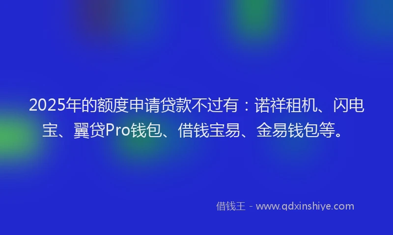 2025年的额度申请贷款不过有：诺祥租机、闪电宝、翼贷Pro钱包、借钱宝易、金易钱包等。