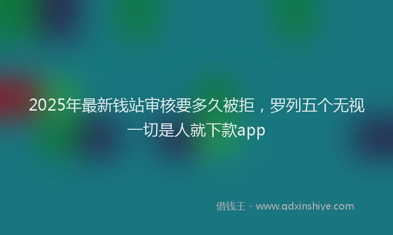2025年最新钱站审核要多久被拒，罗列五个无视一切是人就下款app