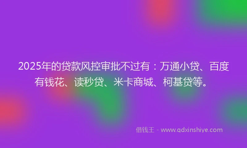 2025年的贷款风控审批不过有：万通小贷、百度有钱花、读秒贷、米卡商城、柯基贷等。