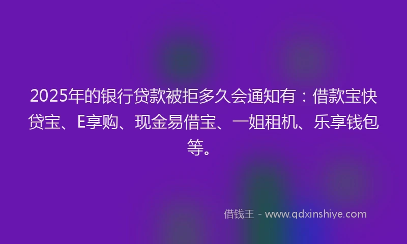 2025年的银行贷款被拒多久会通知有：借款宝快贷宝、E享购、现金易借宝、一姐租机、乐享钱包等。
