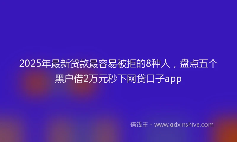 2025年最新贷款最容易被拒的8种人，盘点五个黑户借2万元秒下网贷口子app
