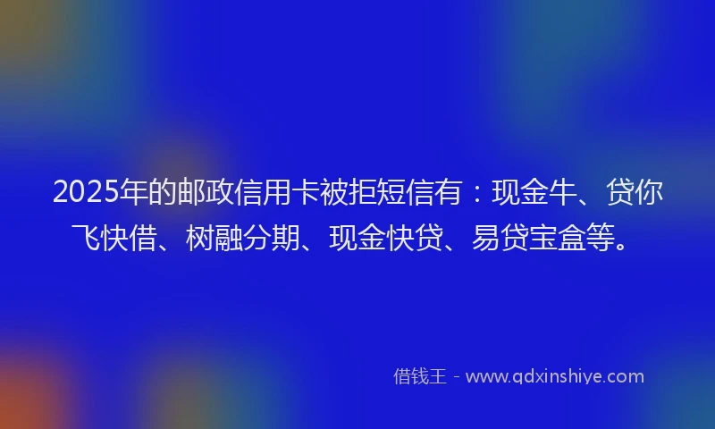 2025年的邮政信用卡被拒短信有：现金牛、贷你飞快借、树融分期、现金快贷、易贷宝盒等。