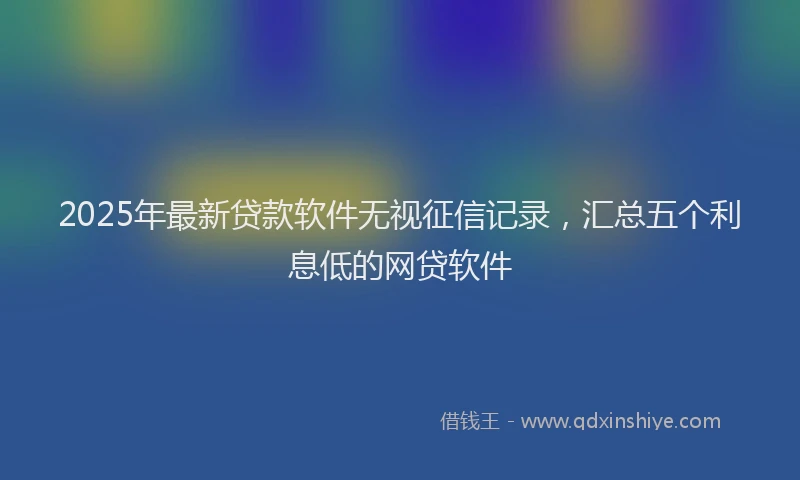 2025年最新贷款软件无视征信记录，汇总五个利息低的网贷软件