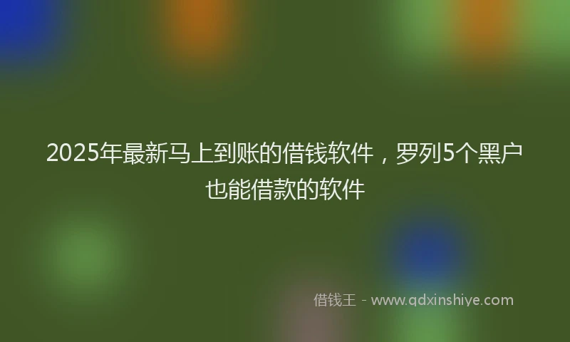 2025年最新马上到账的借钱软件，罗列5个黑户也能借款的软件