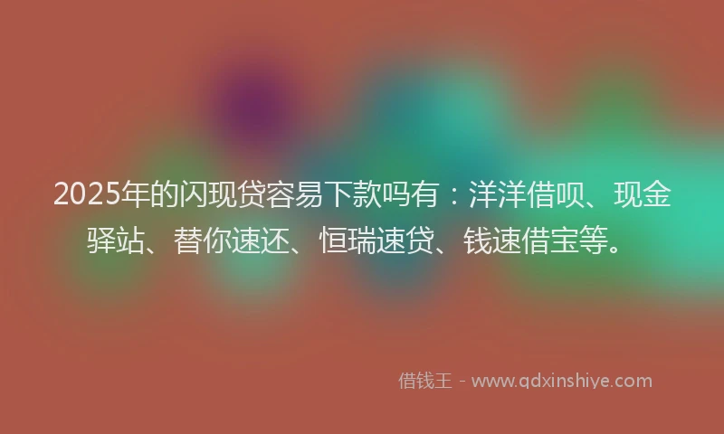 2025年的闪现贷容易下款吗有:洋洋借呗、现金驿站、替你速还、恒瑞速贷、钱速借宝等。