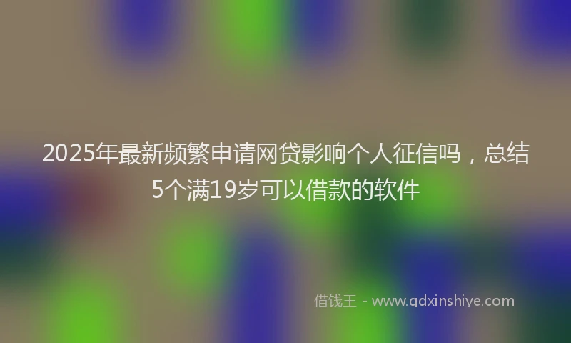 2025年最新频繁申请网贷影响个人征信吗，总结5个满19岁可以借款的软件