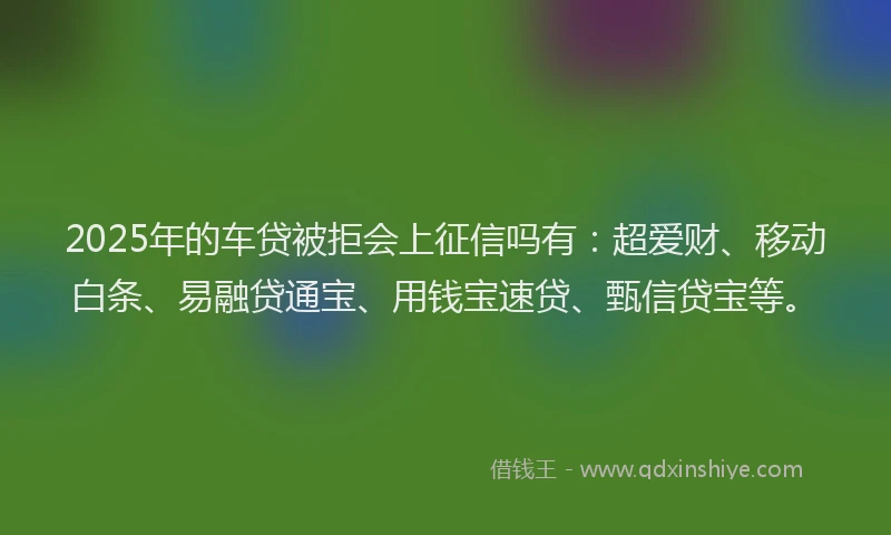 2025年的车贷被拒会上征信吗有：超爱财、移动白条、易融贷通宝、用钱宝速贷、甄信贷宝等。
