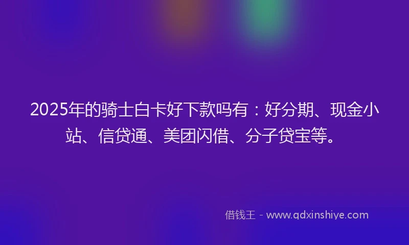 2025年的骑士白卡好下款吗有：好分期、现金小站、信贷通、美团闪借、分子贷宝等。