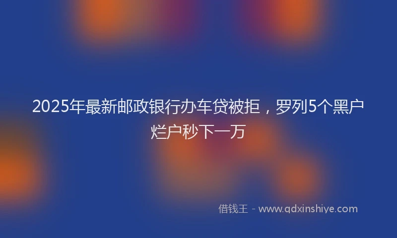 2025年最新邮政银行办车贷被拒，罗列5个黑户烂户秒下一万