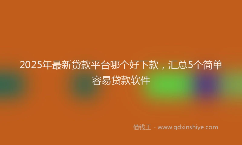 2025年最新贷款平台哪个好下款，汇总5个简单容易贷款软件