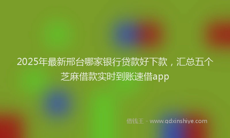 2025年最新邢台哪家银行贷款好下款，汇总五个芝麻借款实时到账速借app