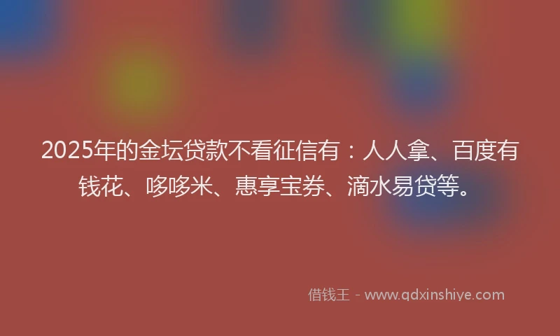 2025年的金坛贷款不看征信有：人人拿、百度有钱花、哆哆米、惠享宝券、滴水易贷等。