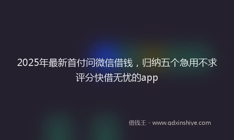 2025年最新首付问微信借钱，归纳五个急用不求评分快借无忧的app
