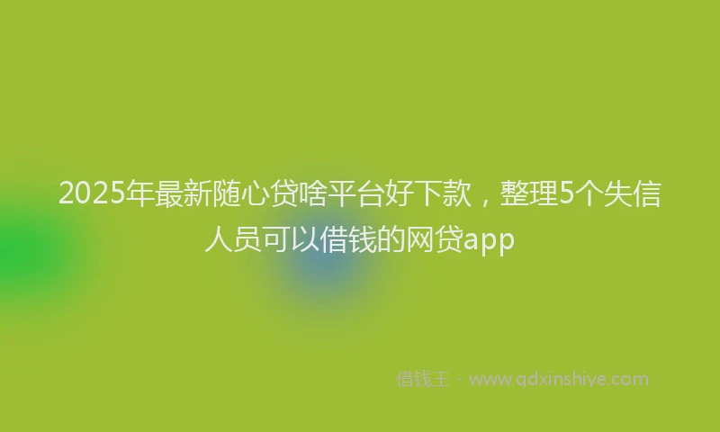 2025年最新随心贷啥平台好下款，整理5个失信人员可以借钱的网贷app