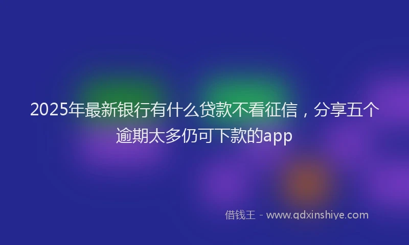 2025年最新银行有什么贷款不看征信，分享五个逾期太多仍可下款的app