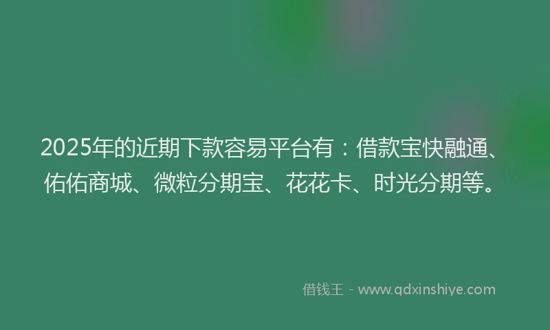 2025年的近期下款容易平台有：借款宝快融通、佑佑商城、微粒分期宝、花花卡、时光分期等。