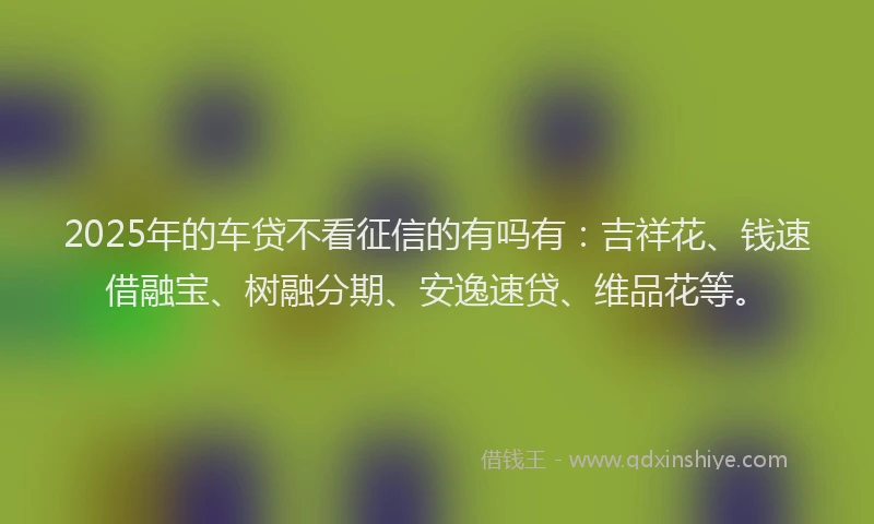 2025年的车贷不看征信的有吗有：吉祥花、钱速借融宝、树融分期、安逸速贷、维品花等。